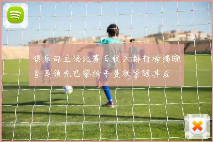 俱乐部主场比赛日收入排行榜揭晓皇马领先巴黎枪手曼联紧随其后