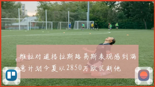 维拉对道格拉斯路易斯表现感到满意计划今夏以2850万欧买断他