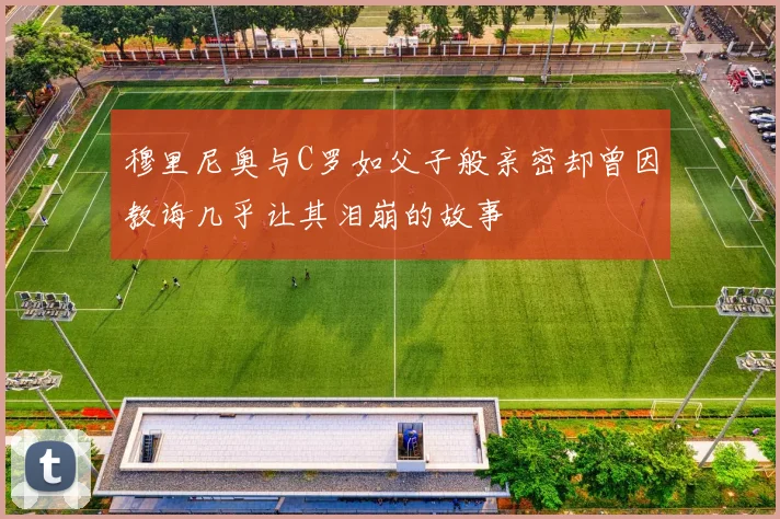 穆里尼奥与C罗如父子般亲密却曾因教诲几乎让其泪崩的故事