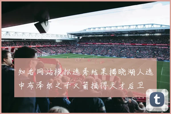 知名网站模拟选秀结果揭晓湖人选中布泽尔之子火箭摘得天才后卫