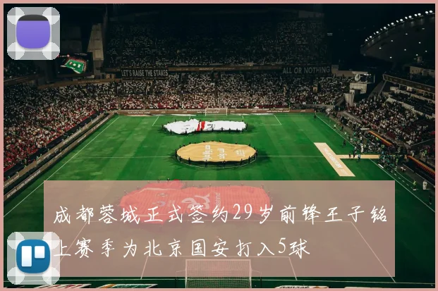 成都蓉城正式签约29岁前锋王子铭上赛季为北京国安打入5球