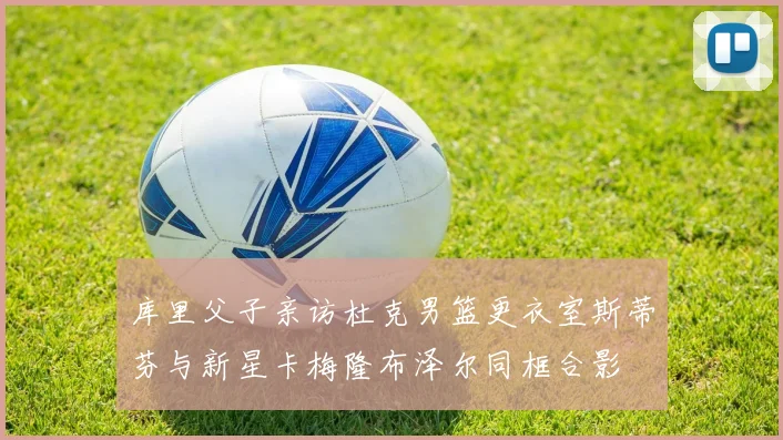 库里父子亲访杜克男篮更衣室斯蒂芬与新星卡梅隆布泽尔同框合影