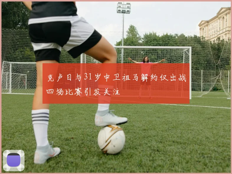 克卢日与31岁中卫祖马解约仅出战四场比赛引发关注