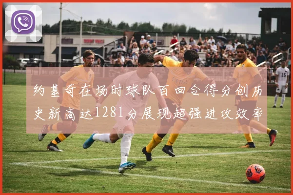 约基奇在场时球队百回合得分创历史新高达1281分展现超强进攻效率