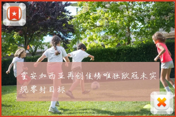 霍安加西亚再创佳绩唯独欧冠未实现零封目标