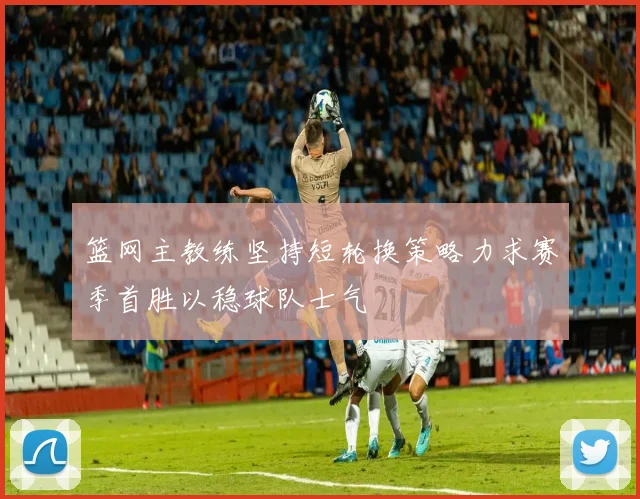 篮网主教练坚持短轮换策略力求赛季首胜以稳球队士气