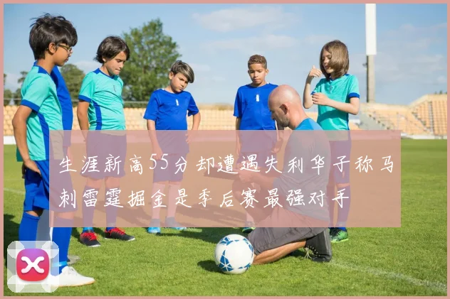 生涯新高55分却遭遇失利华子称马刺雷霆掘金是季后赛最强对手