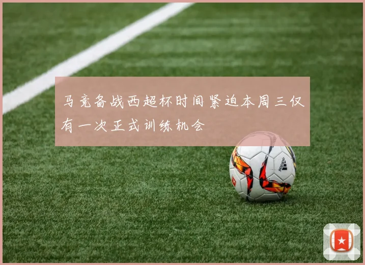 马竞备战西超杯时间紧迫本周三仅有一次正式训练机会