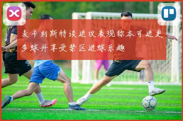 麦卡利斯特谈进攻表现称本可进更多球并享受禁区进球乐趣