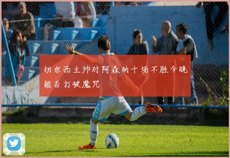 切尔西主帅对阿森纳十场不胜今晚能否打破魔咒