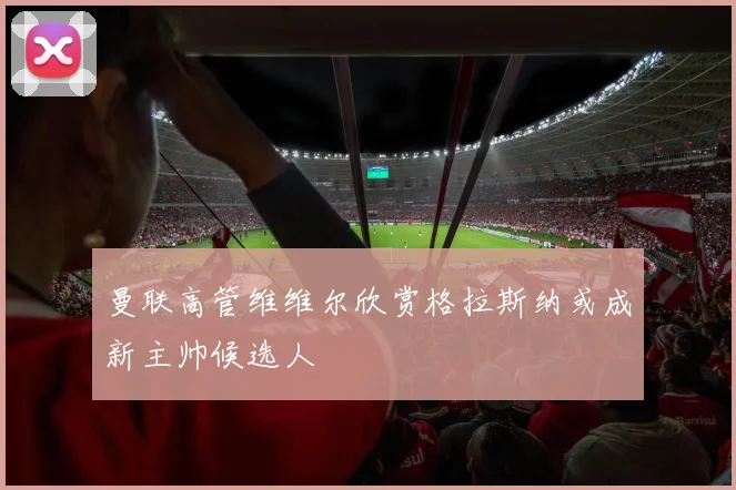 曼联高管维维尔欣赏格拉斯纳或成新主帅候选人