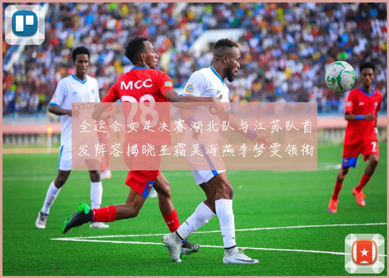 全运会女足决赛湖北队与江苏队首发阵容揭晓王霜吴海燕李梦雯领衔出战