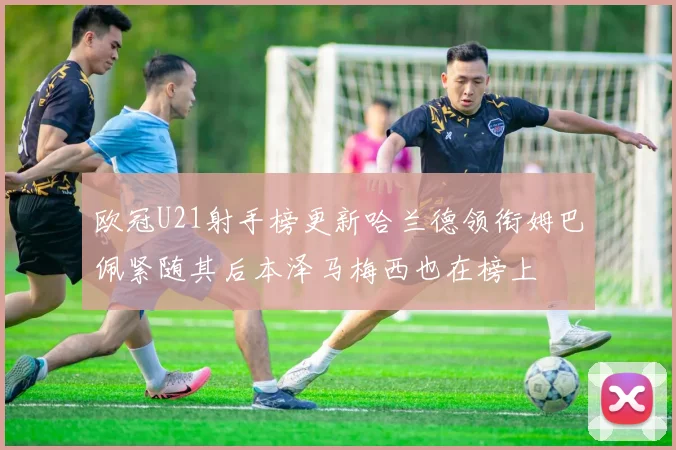 欧冠U21射手榜更新哈兰德领衔姆巴佩紧随其后本泽马梅西也在榜上