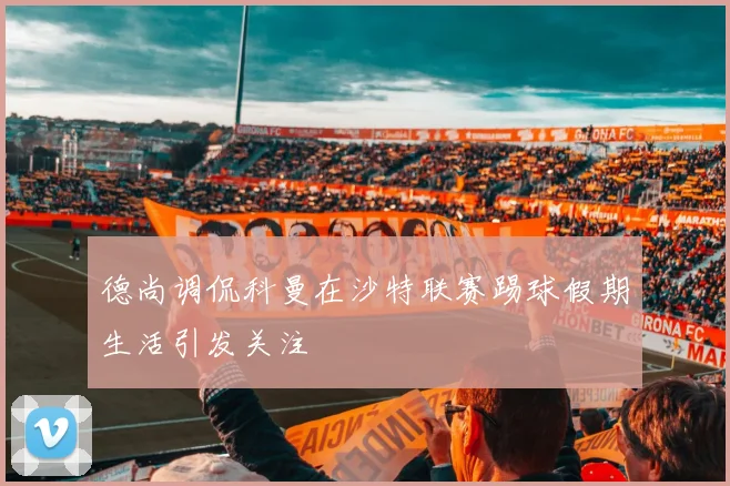 德尚调侃科曼在沙特联赛踢球假期生活引发关注