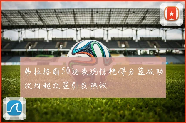 弗拉格前50场表现惊艳得分篮板助攻均超众星引发热议