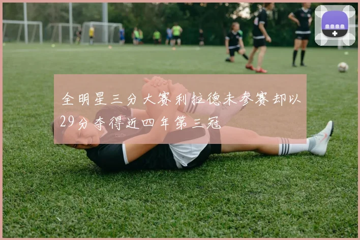 全明星三分大赛利拉德未参赛却以29分夺得近四年第三冠