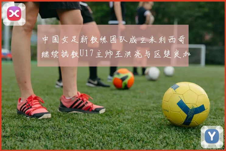中国女足新教练团队成立米利西奇继续执教U17主帅王洪亮与区楚良加盟