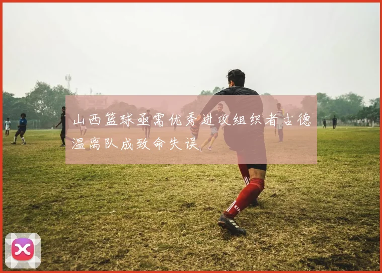 山西篮球亟需优秀进攻组织者古德温离队成致命失误