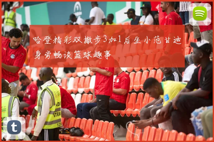 哈登精彩双撤步3加1后坐小范甘迪身旁畅谈篮球趣事