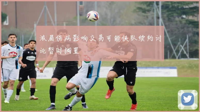 浓眉伤病影响交易可能侠队续约讨论暂时搁置