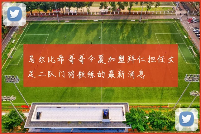 乌尔比希哥哥今夏加盟拜仁担任女足二队门将教练的最新消息