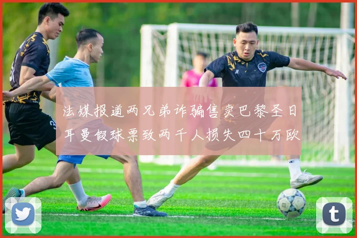 法媒报道两兄弟诈骗售卖巴黎圣日耳曼假球票致两千人损失四十万欧元