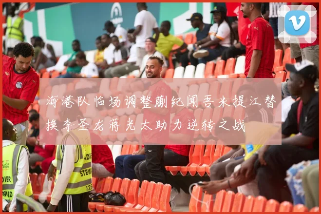 海港队临场调整蒯纪闻吾米提江替换李圣龙蒋光太助力逆转之战