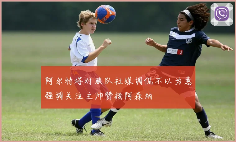 阿尔特塔对狼队社媒调侃不以为意强调关注主帅赞扬阿森纳