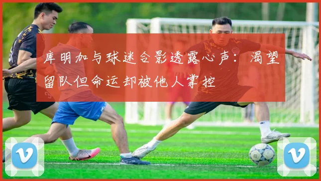 库明加与球迷合影透露心声：渴望留队但命运却被他人掌控