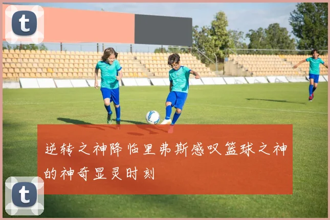 逆转之神降临里弗斯感叹篮球之神的神奇显灵时刻