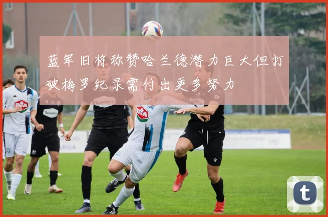 蓝军旧将称赞哈兰德潜力巨大但打破梅罗纪录需付出更多努力