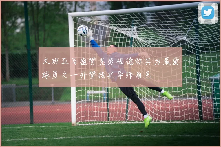 文班亚马盛赞克劳福德称其为最爱球员之一并赞扬其导师角色