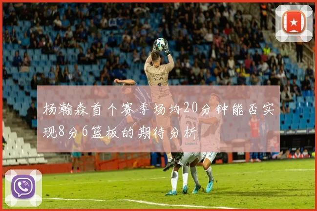 杨瀚森首个赛季场均20分钟能否实现8分6篮板的期待分析