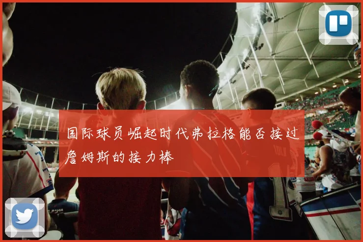 国际球员崛起时代弗拉格能否接过詹姆斯的接力棒