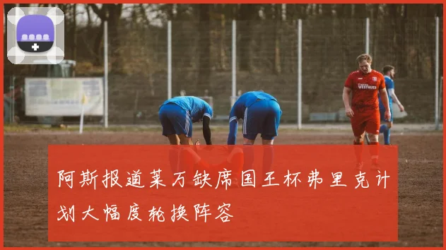 阿斯报道莱万缺席国王杯弗里克计划大幅度轮换阵容
