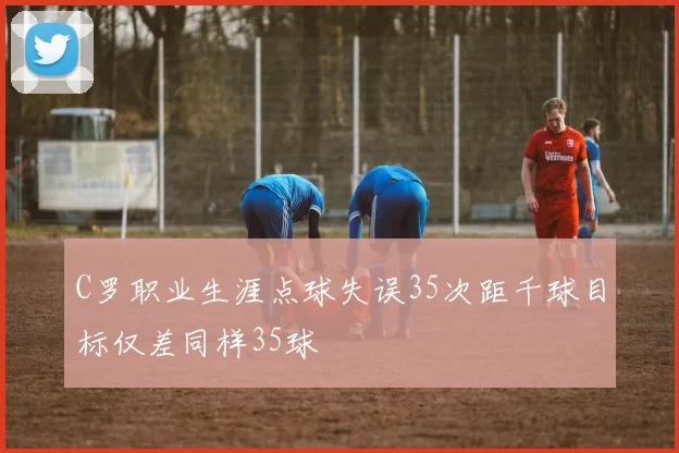 C罗职业生涯点球失误35次距千球目标仅差同样35球