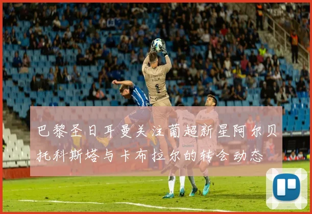 巴黎圣日耳曼关注葡超新星阿尔贝托科斯塔与卡布拉尔的转会动态
