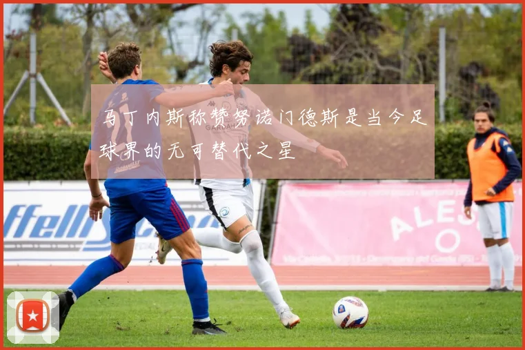 马丁内斯称赞努诺门德斯是当今足球界的无可替代之星