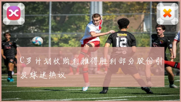 C罗计划收购利雅得胜利部分股份引发球迷热议