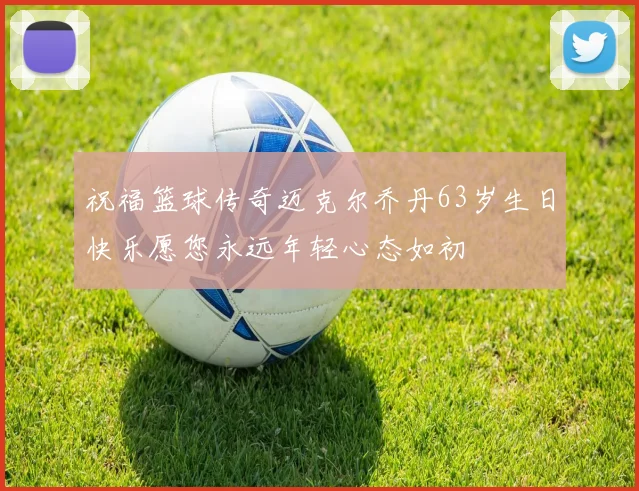 祝福篮球传奇迈克尔乔丹63岁生日快乐愿您永远年轻心态如初