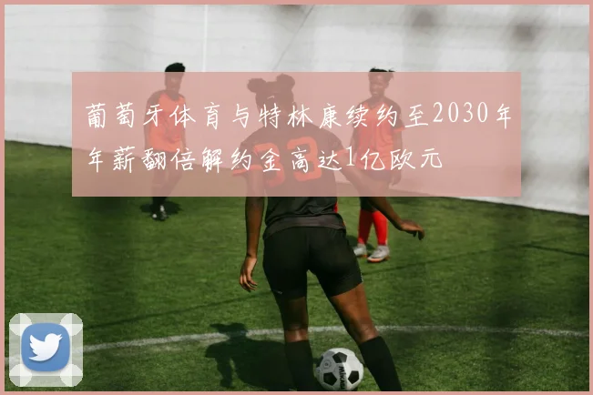 葡萄牙体育与特林康续约至2030年年薪翻倍解约金高达1亿欧元