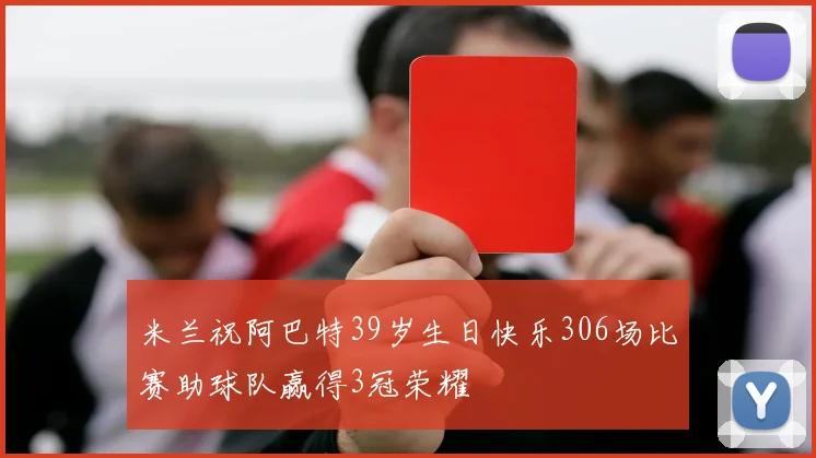 米兰祝阿巴特39岁生日快乐306场比赛助球队赢得3冠荣耀