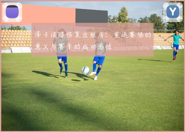 泽卡谈膝伤复出经历：重返赛场的意义与赛季的成功感悟