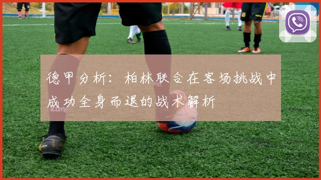 德甲分析：柏林联合在客场挑战中成功全身而退的战术解析
