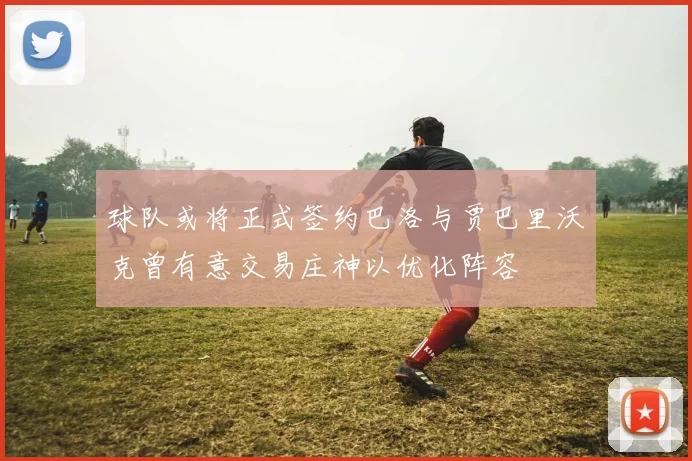 球队或将正式签约巴洛与贾巴里沃克曾有意交易庄神以优化阵容