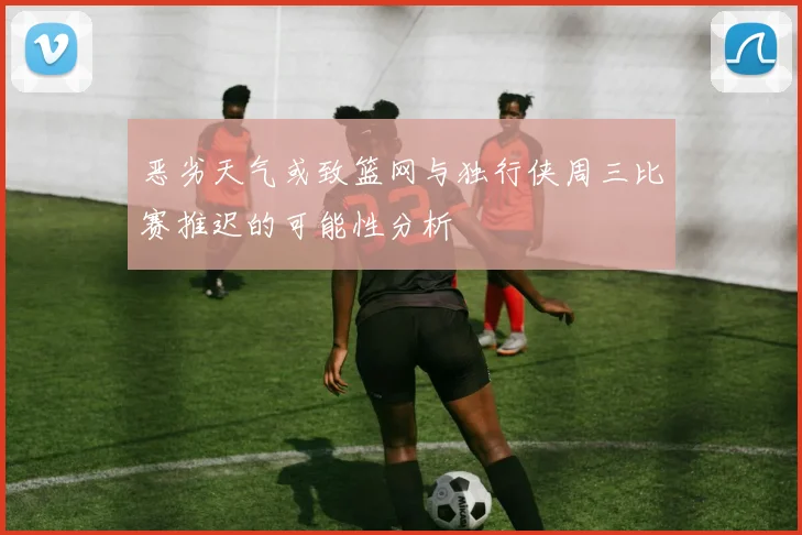 恶劣天气或致篮网与独行侠周三比赛推迟的可能性分析