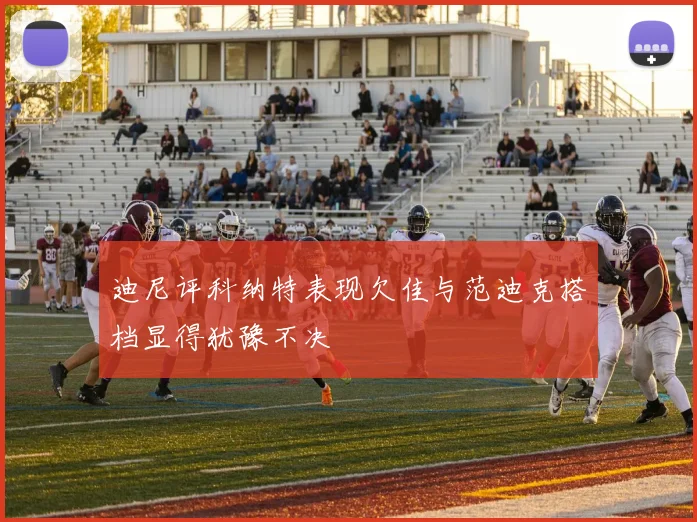迪尼评科纳特表现欠佳与范迪克搭档显得犹豫不决