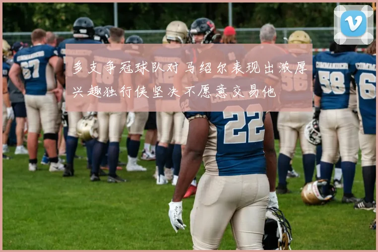 多支争冠球队对马绍尔表现出浓厚兴趣独行侠坚决不愿意交易他