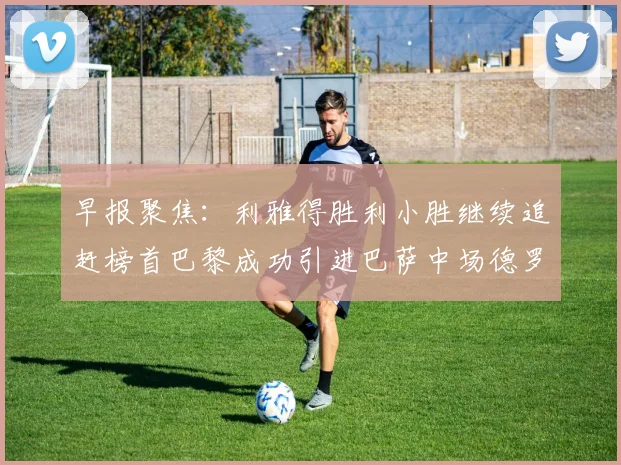 早报聚焦：利雅得胜利小胜继续追赶榜首巴黎成功引进巴萨中场德罗